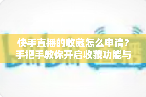 快手直播的收藏怎么申请？手把手教你开启收藏功能与实用管理技巧