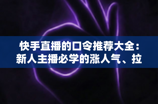 快手直播的口令推荐大全：新人主播必学的涨人气、拉互动话术指南