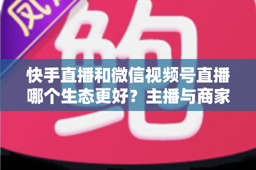 快手直播和微信视频号直播哪个生态更好？主播与商家选平台的深度对比指南
