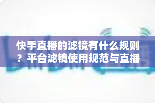 快手直播的滤镜有什么规则？平台滤镜使用规范与直播效果优化全指南