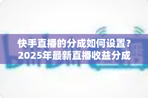 快手直播的分成如何设置？2025年最新直播收益分成规则与操作全攻略解析