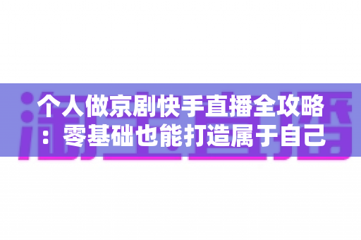 个人做京剧快手直播全攻略:零基础也能打造属于自己的国粹舞台 个人做京剧快手直播全攻略:零基础也能打造属于自己的国粹舞台