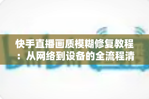 快手直播画质模糊修复教程：从网络到设备的全流程清晰化方案，助你快速告别“马赛克”直播