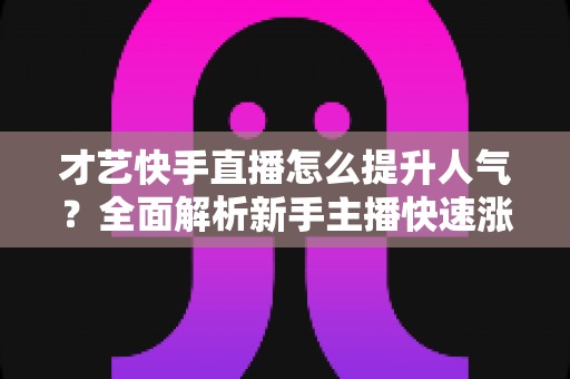 才艺快手直播怎么提升人气?全面解析新手主播快速涨粉的实战秘籍与运营技巧 才艺快手直播怎么提升人气?全面解析新手主播快速涨粉的实战秘籍与运营技巧