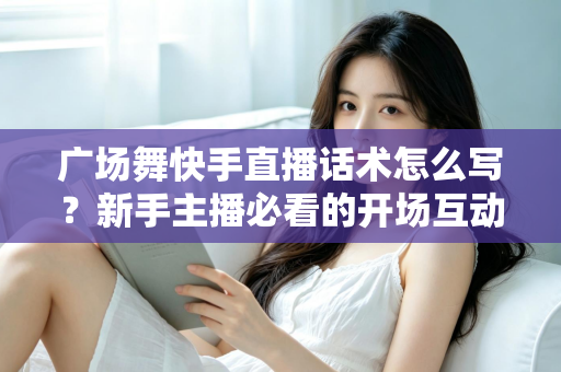 广场舞快手直播话术怎么写?新手主播必看的开场互动与留人技巧全指南 广场舞快手直播话术怎么写?新手主播必看的开场互动与留人技巧全指南
