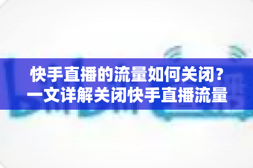 快手直播的流量如何关闭？一文详解关闭快手直播流量的完整操作步骤与实用省流技巧