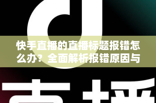 快手直播的直播标题报错怎么办？全面解析报错原因与快速解决方法