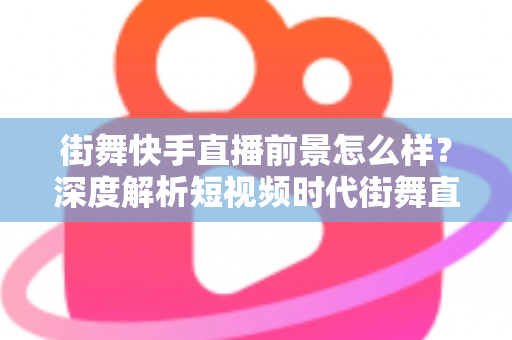 街舞快手直播前景怎么样？深度解析短视频时代街舞直播的机遇、变现路径与实战策略