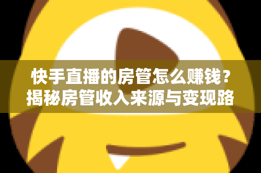 快手直播的房管怎么赚钱？揭秘房管收入来源与变现路径全攻略