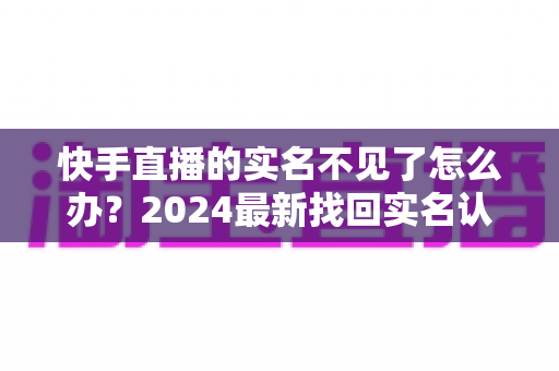 快手直播的实名不见了怎么办?2024最新找回实名认证的完整攻略与实用技巧 快手直播的实名不见了怎么办?2024最新找回实名认证的完整攻略与实用技巧