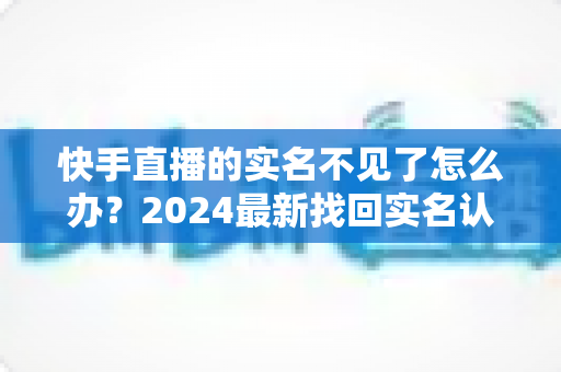 快手直播的实名不见了怎么办？2024最新找回实名认证的完整攻略与实用技巧