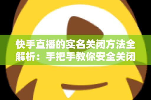 快手直播的实名关闭方法全解析：手把手教你安全关闭直播实名认证的实用指南