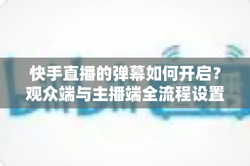 快手直播的弹幕如何开启？观众端与主播端全流程设置教程，轻松解锁直播互动新体验