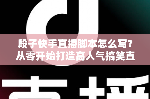 段子快手直播脚本怎么写？从零开始打造高人气搞笑直播间的完整创作攻略