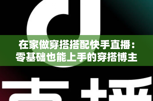 在家做穿搭搭配快手直播:零基础也能上手的穿搭博主变现实战全攻略 在家做穿搭搭配快手直播:零基础也能上手的穿搭博主变现实战全攻略