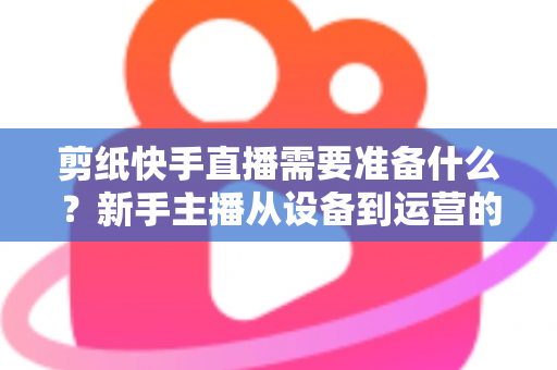 剪纸快手直播需要准备什么?新手主播从设备到运营的全方位开播指南 剪纸快手直播需要准备什么?新手主播从设备到运营的全方位开播指南