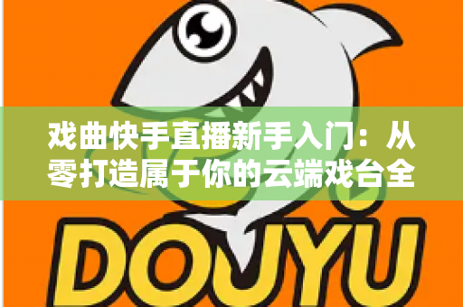 戏曲快手直播新手入门：从零打造属于你的云端戏台全攻略
