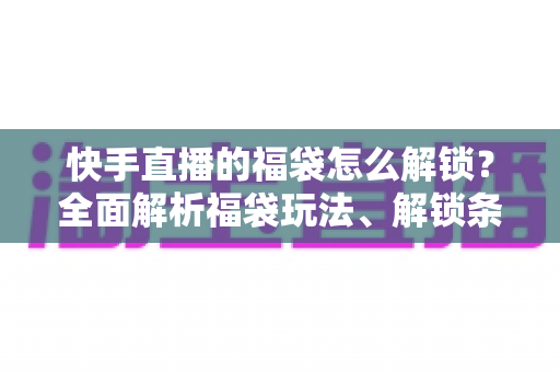 快手直播的福袋怎么解锁？全面解析福袋玩法、解锁条件与实用技巧指南