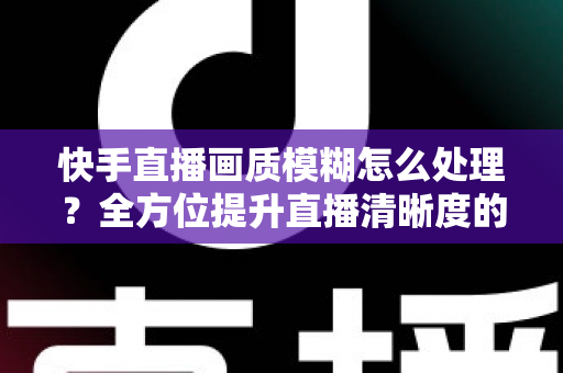 快手直播画质模糊怎么处理?全方位提升直播清晰度的实用指南 快手直播画质模糊怎么处理?全方位提升直播清晰度的实用指南