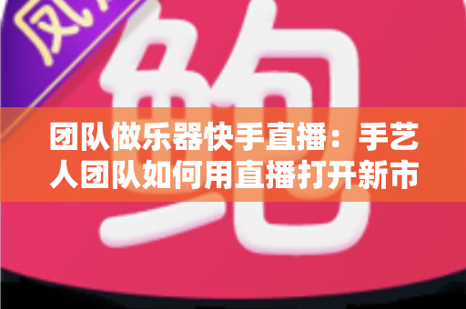 团队做乐器快手直播:手艺人团队如何用直播打开新市场? 团队做乐器快手直播:手艺人团队如何用直播打开新市场?