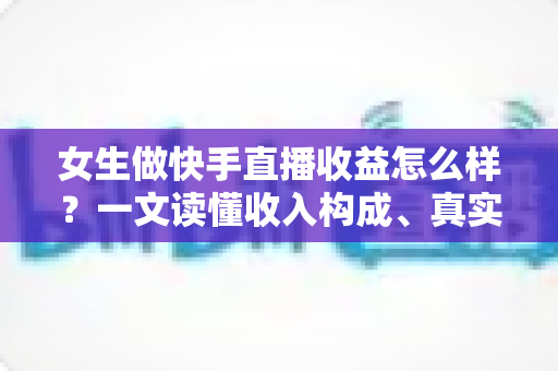 女生做快手直播收益怎么样？一文读懂收入构成、真实水平与涨薪秘诀