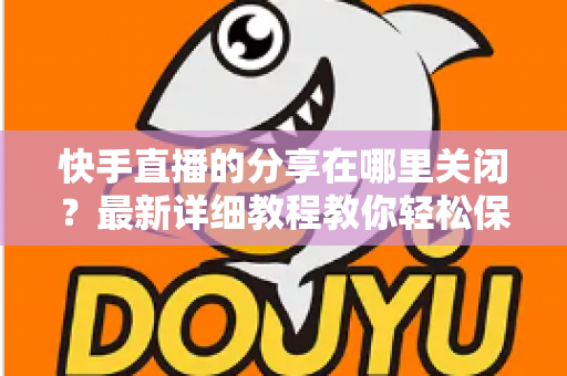 快手直播的分享在哪里关闭?最新详细教程教你轻松保护直播隐私 快手直播的分享在哪里关闭?最新详细教程教你轻松保护直播隐私