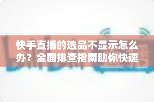 快手直播的选品不显示怎么办?全面排查指南助你快速恢复正常带货 快手直播的选品不显示怎么办?全面排查指南助你快速恢复正常带货
