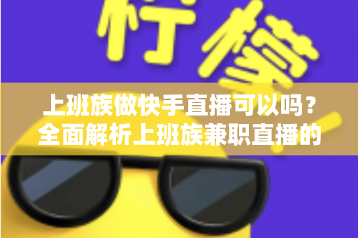 上班族做快手直播可以吗？全面解析上班族兼职直播的可行性、优势与实战攻略
