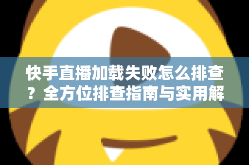 快手直播加载失败怎么排查?全方位排查指南与实用解决方法一学就会 快手直播加载失败怎么排查?全方位排查指南与实用解决方法一学就会