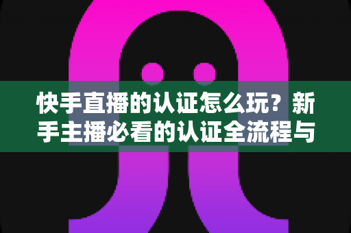 快手直播的认证怎么玩？新手主播必看的认证全流程与实操指南