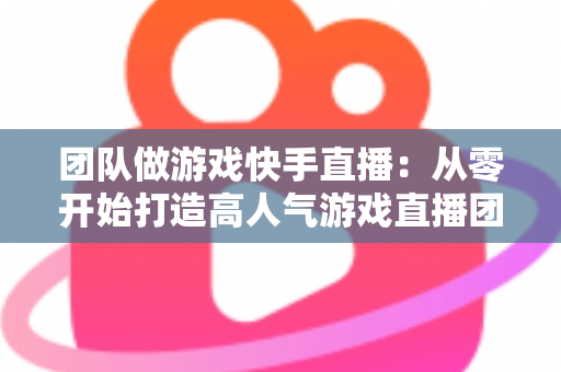 团队做游戏快手直播:从零开始打造高人气游戏直播团队的实战全攻略 团队做游戏快手直播:从零开始打造高人气游戏直播团队的实战全攻略