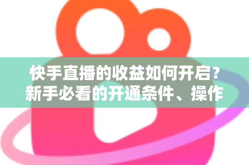 快手直播的收益如何开启？新手必看的开通条件、操作步骤与提现全攻略