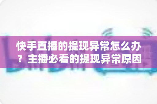 快手直播的提现异常怎么办？主播必看的提现异常原因排查与解决全指南
