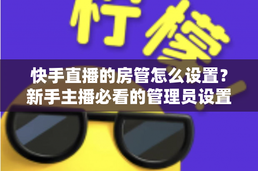 快手直播的房管怎么设置?新手主播必看的管理员设置全攻略与实用技巧 快手直播的房管怎么设置?新手主播必看的管理员设置全攻略与实用技巧