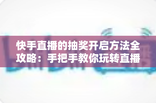 快手直播的抽奖开启方法全攻略：手把手教你玩转直播间抽奖，轻松提升人气与互动率