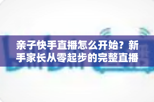 亲子快手直播怎么开始?新手家长从零起步的完整直播指南与实用技巧 亲子快手直播怎么开始?新手家长从零起步的完整直播指南与实用技巧