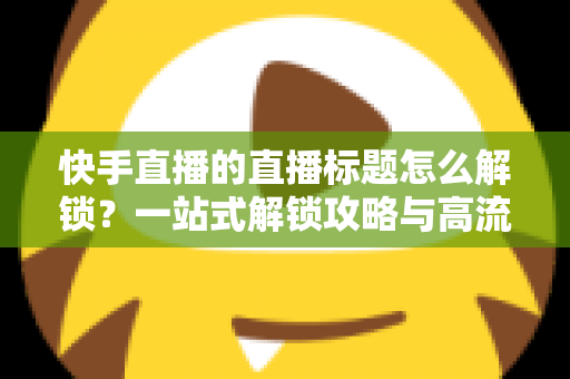 快手直播的直播标题怎么解锁？一站式解锁攻略与高流量标题写作指南