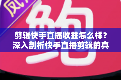 剪辑快手直播收益怎么样？深入剖析快手直播剪辑的真实收入、赚钱模式与发展前景