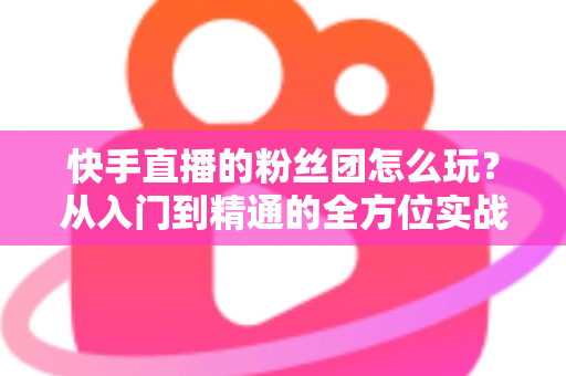 快手直播的粉丝团怎么玩?从入门到精通的全方位实战攻略 快手直播的粉丝团怎么玩?从入门到精通的全方位实战攻略