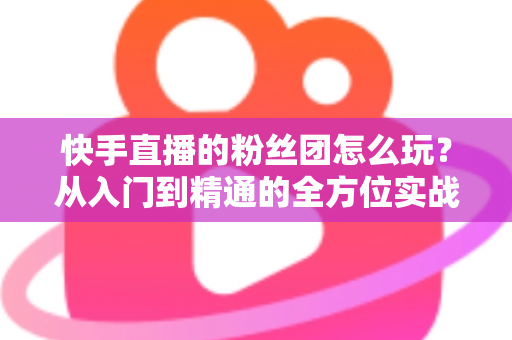 快手直播的粉丝团怎么玩?从入门到精通的全方位实战攻略 快手直播的粉丝团怎么玩?从入门到精通的全方位实战攻略