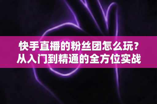 快手直播的粉丝团怎么玩？从入门到精通的全方位实战攻略