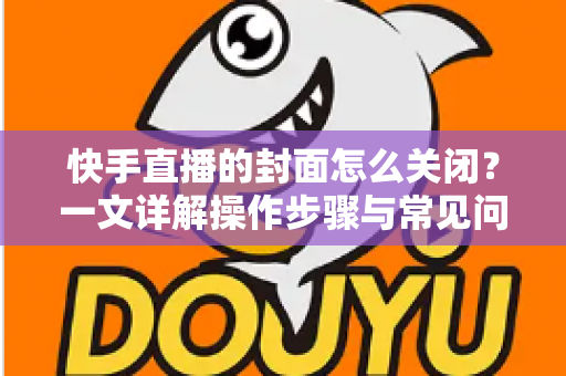 快手直播的封面怎么关闭?一文详解操作步骤与常见问题 快手直播的封面怎么关闭?一文详解操作步骤与常见问题