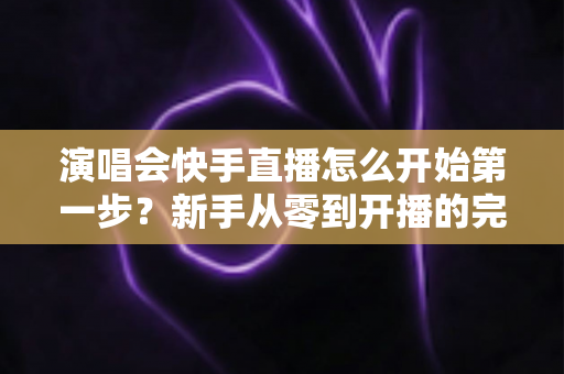 演唱会快手直播怎么开始第一步？新手从零到开播的完整实战指南