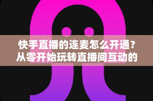 快手直播的连麦怎么开通？从零开始玩转直播间互动的完整教程与实用指南