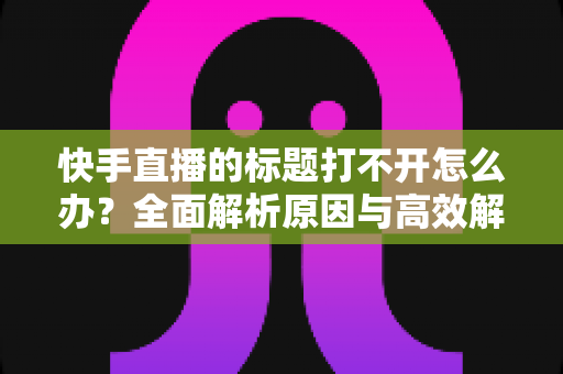 快手直播的标题打不开怎么办？全面解析原因与高效解决方法指南