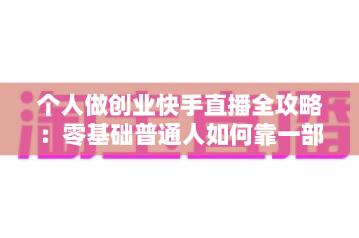 个人做创业快手直播全攻略：零基础普通人如何靠一部手机实现电商变现梦想