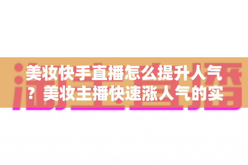 美妆快手直播怎么提升人气？美妆主播快速涨人气的实战运营全攻略
