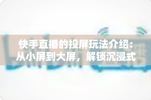 快手直播的投屏玩法介绍：从小屏到大屏，解锁沉浸式观看与直播新体验