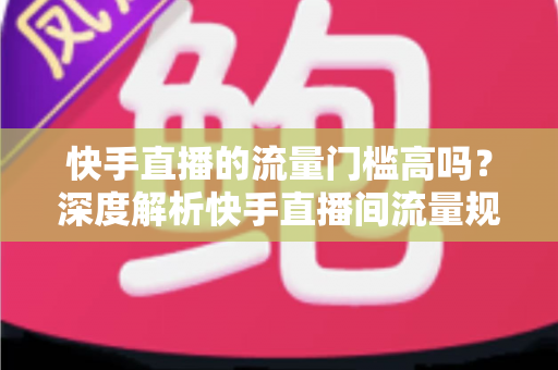 快手直播的流量门槛高吗？深度解析快手直播间流量规则与新手破局实战指南