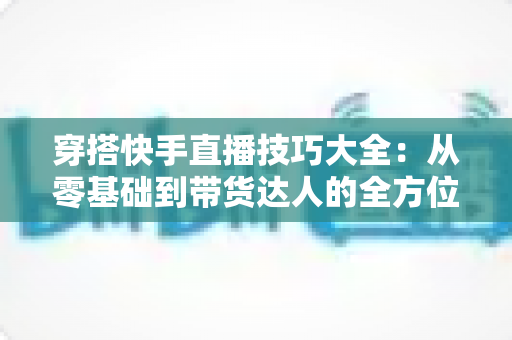 穿搭快手直播技巧大全:从零基础到带货达人的全方位实战指南 穿搭快手直播技巧大全:从零基础到带货达人的全方位实战指南